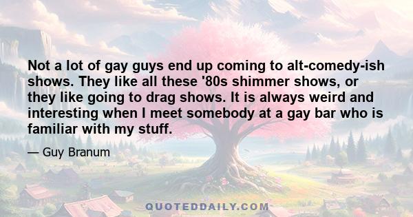 Not a lot of gay guys end up coming to alt-comedy-ish shows. They like all these '80s shimmer shows, or they like going to drag shows. It is always weird and interesting when I meet somebody at a gay bar who is familiar 