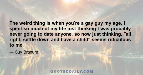 The weird thing is when you're a gay guy my age, I spent so much of my life just thinking I was probably never going to date anyone, so now just thinking, all right, settle down and have a child seems ridiculous to me.