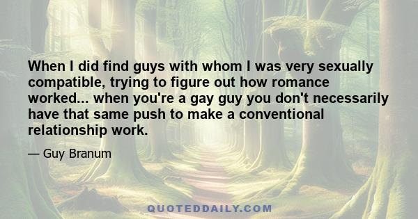 When I did find guys with whom I was very sexually compatible, trying to figure out how romance worked... when you're a gay guy you don't necessarily have that same push to make a conventional relationship work.