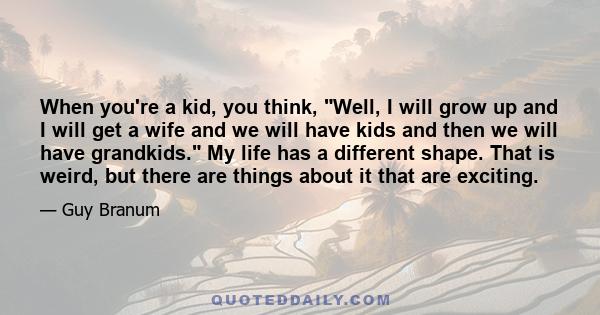 When you're a kid, you think, Well, I will grow up and I will get a wife and we will have kids and then we will have grandkids. My life has a different shape. That is weird, but there are things about it that are