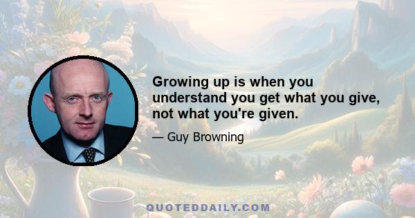 Growing up is when you understand you get what you give, not what you're given.