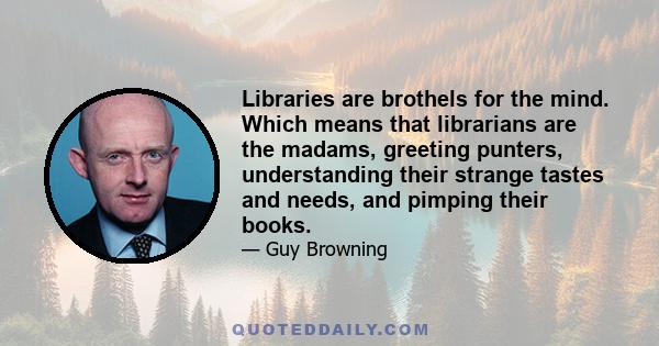 Libraries are brothels for the mind. Which means that librarians are the madams, greeting punters, understanding their strange tastes and needs, and pimping their books.