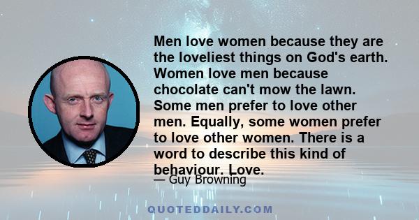 Men love women because they are the loveliest things on God's earth. Women love men because chocolate can't mow the lawn. Some men prefer to love other men. Equally, some women prefer to love other women. There is a