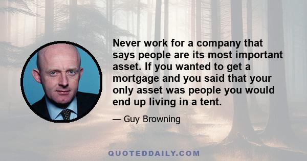 Never work for a company that says people are its most important asset. If you wanted to get a mortgage and you said that your only asset was people you would end up living in a tent.