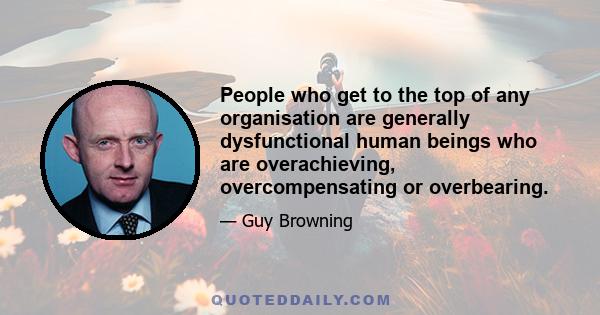 People who get to the top of any organisation are generally dysfunctional human beings who are overachieving, overcompensating or overbearing.