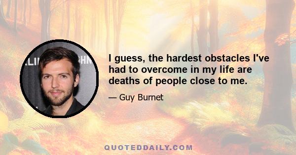 I guess, the hardest obstacles I've had to overcome in my life are deaths of people close to me.