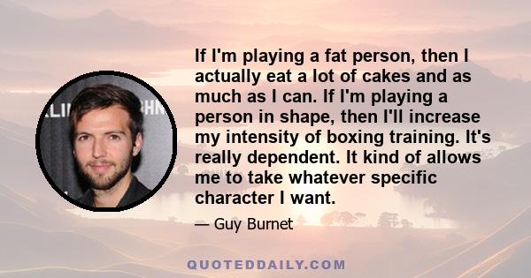 If I'm playing a fat person, then I actually eat a lot of cakes and as much as I can. If I'm playing a person in shape, then I'll increase my intensity of boxing training. It's really dependent. It kind of allows me to