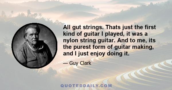 All gut strings. Thats just the first kind of guitar I played, it was a nylon string guitar. And to me, its the purest form of guitar making, and I just enjoy doing it.