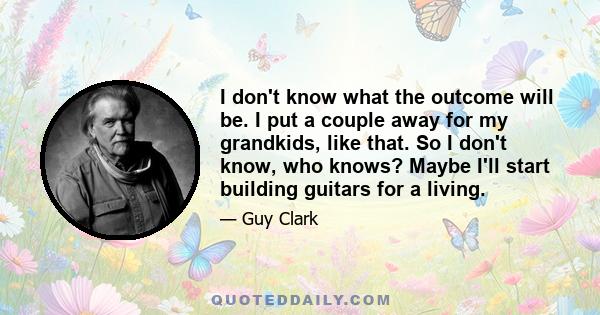 I don't know what the outcome will be. I put a couple away for my grandkids, like that. So I don't know, who knows? Maybe I'll start building guitars for a living.