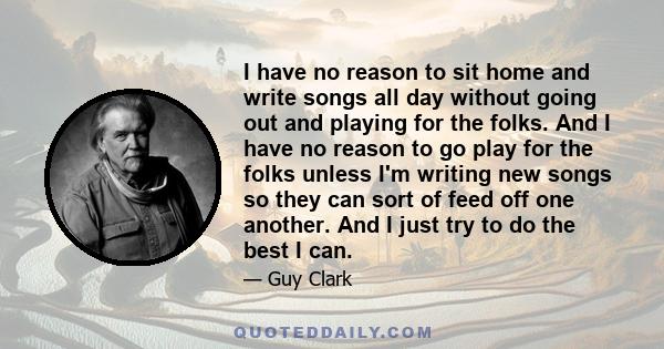 I have no reason to sit home and write songs all day without going out and playing for the folks. And I have no reason to go play for the folks unless I'm writing new songs so they can sort of feed off one another. And