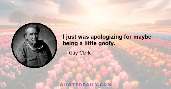 I just was apologizing for maybe being a little goofy.