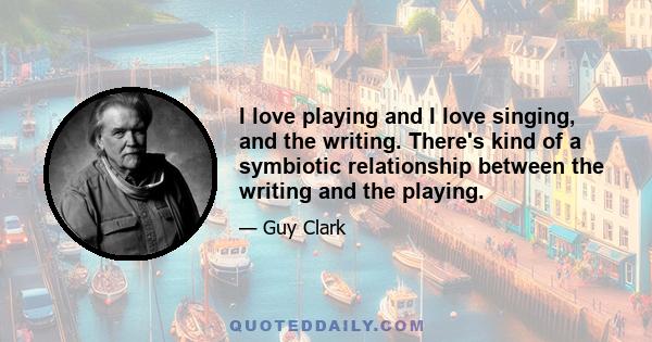 I love playing and I love singing, and the writing. There's kind of a symbiotic relationship between the writing and the playing.