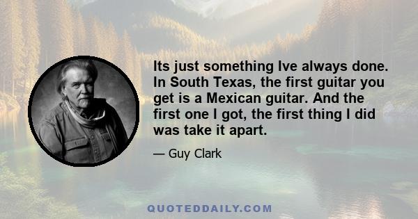 Its just something Ive always done. In South Texas, the first guitar you get is a Mexican guitar. And the first one I got, the first thing I did was take it apart.