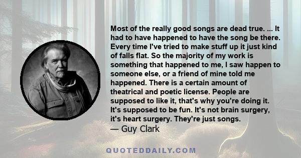 Most of the really good songs are dead true. ... It had to have happened to have the song be there. Every time I've tried to make stuff up it just kind of falls flat. So the majority of my work is something that