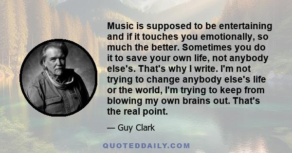 Music is supposed to be entertaining and if it touches you emotionally, so much the better. Sometimes you do it to save your own life, not anybody else's. That's why I write. I'm not trying to change anybody else's life 