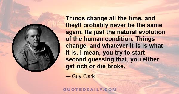 Things change all the time, and theyll probably never be the same again. Its just the natural evolution of the human condition. Things change, and whatever it is is what it is. I mean, you try to start second guessing