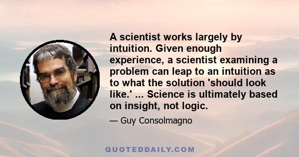 A scientist works largely by intuition. Given enough experience, a scientist examining a problem can leap to an intuition as to what the solution 'should look like.' ... Science is ultimately based on insight, not logic.