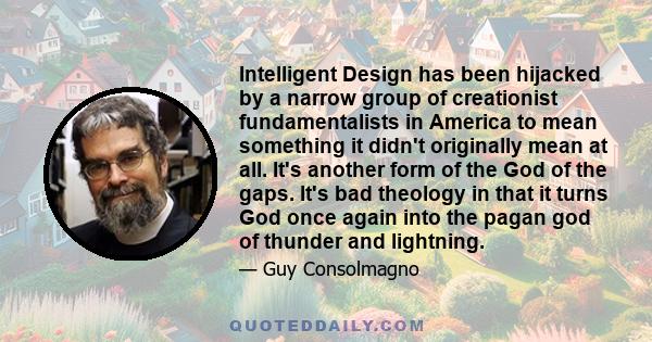 Intelligent Design has been hijacked by a narrow group of creationist fundamentalists in America to mean something it didn't originally mean at all. It's another form of the God of the gaps. It's bad theology in that it 