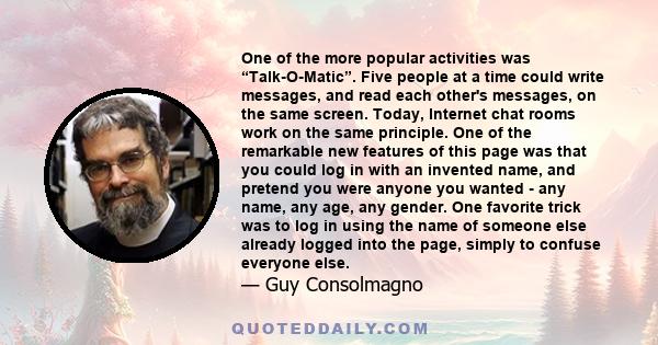 One of the more popular activities was “Talk-O-Matic”. Five people at a time could write messages, and read each other's messages, on the same screen. Today, Internet chat rooms work on the same principle. One of the