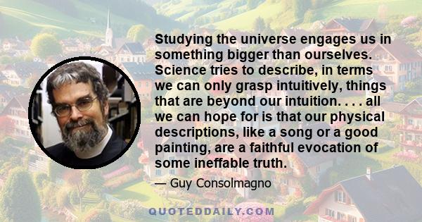 Studying the universe engages us in something bigger than ourselves. Science tries to describe, in terms we can only grasp intuitively, things that are beyond our intuition. . . . all we can hope for is that our