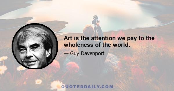 Art is the attention we pay to the wholeness of the world.