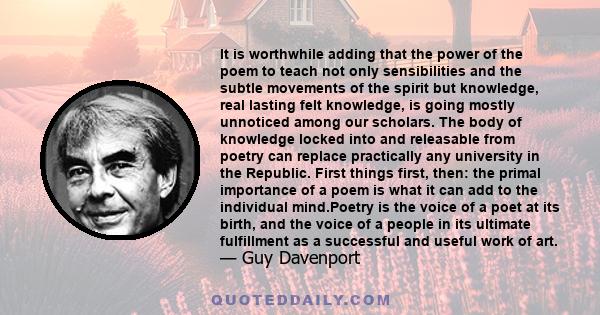 It is worthwhile adding that the power of the poem to teach not only sensibilities and the subtle movements of the spirit but knowledge, real lasting felt knowledge, is going mostly unnoticed among our scholars. The