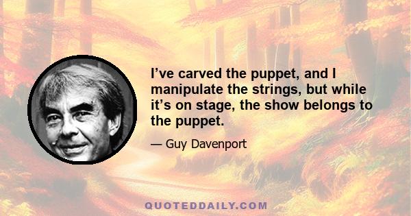 I’ve carved the puppet, and I manipulate the strings, but while it’s on stage, the show belongs to the puppet.