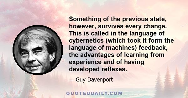 Something of the previous state, however, survives every change. This is called in the language of cybernetics (which took it form the language of machines) feedback, the advantages of learning from experience and of