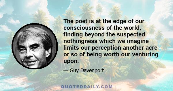 The poet is at the edge of our consciousness of the world, finding beyond the suspected nothingness which we imagine limits our perception another acre or so of being worth our venturing upon.