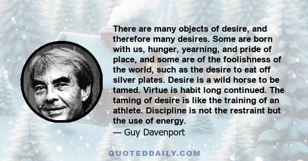 There are many objects of desire, and therefore many desires. Some are born with us, hunger, yearning, and pride of place, and some are of the foolishness of the world, such as the desire to eat off silver plates.