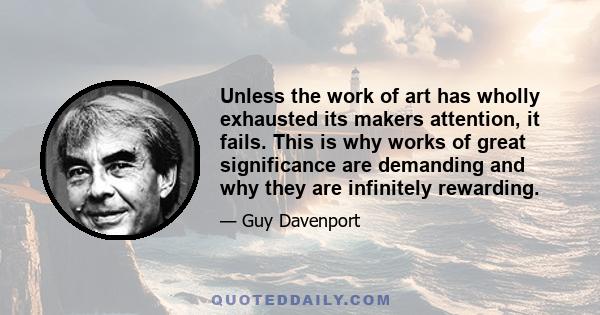 Unless the work of art has wholly exhausted its makers attention, it fails. This is why works of great significance are demanding and why they are infinitely rewarding.