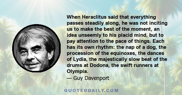 When Heraclitus said that everything passes steadily along, he was not inciting us to make the best of the moment, an idea unseemly to his placid mind, but to pay attention to the pace of things. Each has its own