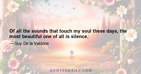 Of all the sounds that touch my soul these days, the most beautiful one of all is silence.