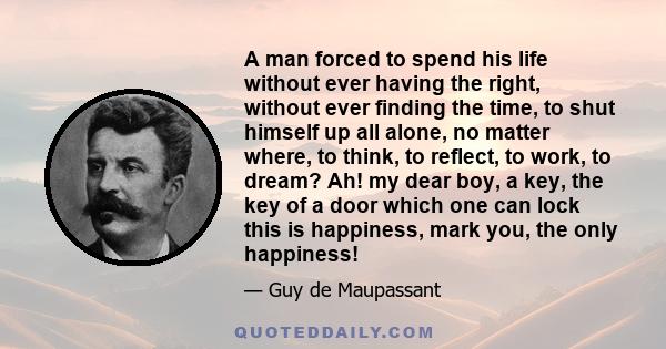 A man forced to spend his life without ever having the right, without ever finding the time, to shut himself up all alone, no matter where, to think, to reflect, to work, to dream? Ah! my dear boy, a key, the key of a