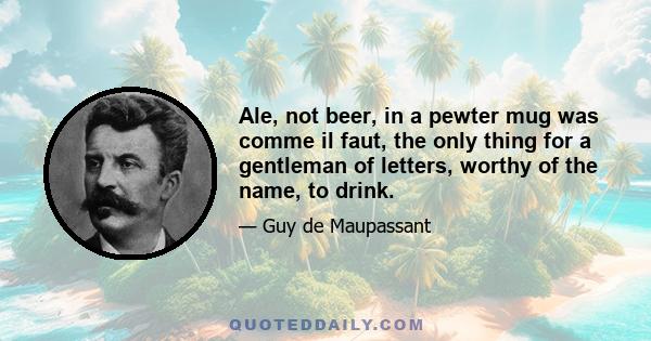 Ale, not beer, in a pewter mug was comme il faut, the only thing for a gentleman of letters, worthy of the name, to drink.