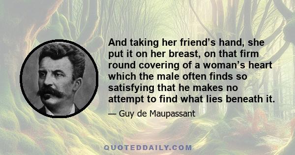 And taking her friend’s hand, she put it on her breast, on that firm round covering of a woman’s heart which the male often finds so satisfying that he makes no attempt to find what lies beneath it.