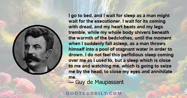 I go to bed, and I wait for sleep as a man might wait for the executioner. I wait for its coming with dread, and my heart beats and my legs tremble, while my whole body shivers beneath the warmth of the bedclothes,