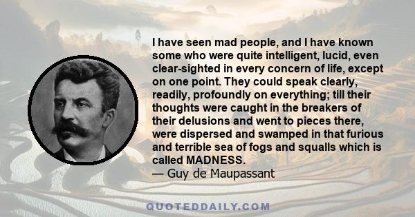 I have seen mad people, and I have known some who were quite intelligent, lucid, even clear-sighted in every concern of life, except on one point. They could speak clearly, readily, profoundly on everything; till their