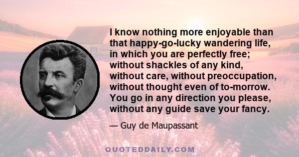 I know nothing more enjoyable than that happy-go-lucky wandering life, in which you are perfectly free; without shackles of any kind, without care, without preoccupation, without thought even of to-morrow. You go in any 