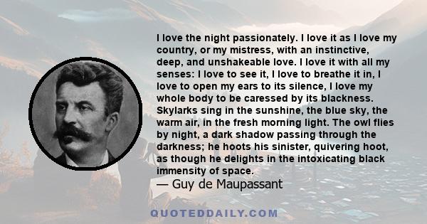 I love the night passionately. I love it as I love my country, or my mistress, with an instinctive, deep, and unshakeable love. I love it with all my senses: I love to see it, I love to breathe it in, I love to open my