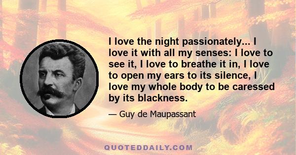 I love the night passionately... I love it with all my senses: I love to see it, I love to breathe it in, I love to open my ears to its silence, I love my whole body to be caressed by its blackness.