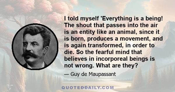 I told myself 'Everything is a being! The shout that passes into the air is an entity like an animal, since it is born, produces a movement, and is again transformed, in order to die. So the fearful mind that believes