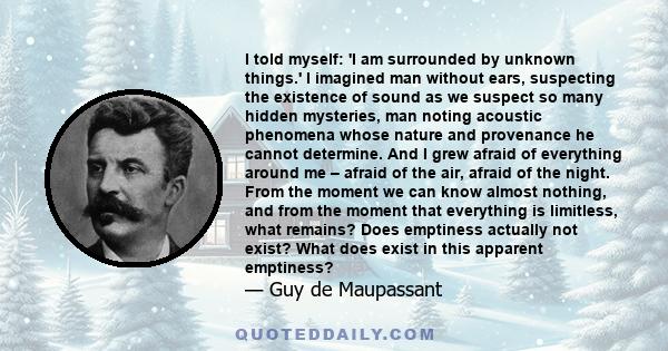 I told myself: 'I am surrounded by unknown things.' I imagined man without ears, suspecting the existence of sound as we suspect so many hidden mysteries, man noting acoustic phenomena whose nature and provenance he