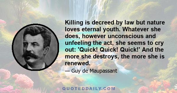 Killing is decreed by law but nature loves eternal youth. Whatever she does, however unconscious and unfeeling the act, she seems to cry out: 'Quick! Quick! Quick!' And the more she destroys, the more she is renewed.