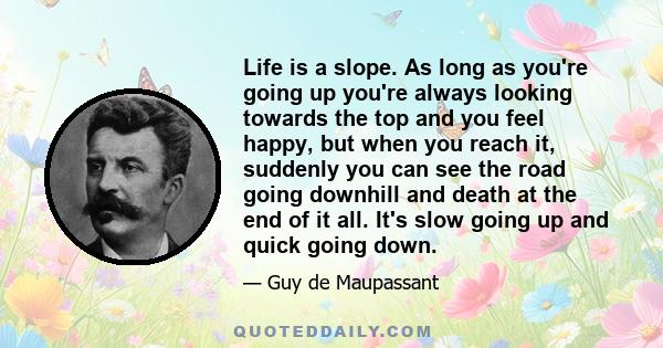 Life is a slope. As long as you're going up you're always looking towards the top and you feel happy, but when you reach it, suddenly you can see the road going downhill and death at the end of it all. It's slow going