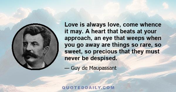 Love is always love, come whence it may. A heart that beats at your approach, an eye that weeps when you go away are things so rare, so sweet, so precious that they must never be despised.