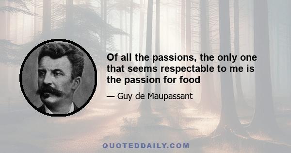 Of all the passions, the only one that seems respectable to me is the passion for food