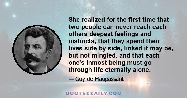 She realized for the first time that two people can never reach each others deepest feelings and instincts, that they spend their lives side by side, linked it may be, but not mingled, and that each one's inmost being