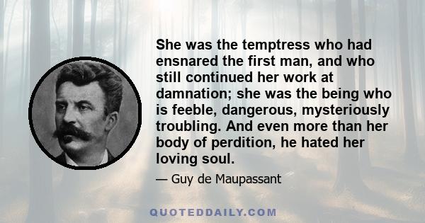 She was the temptress who had ensnared the first man, and who still continued her work at damnation; she was the being who is feeble, dangerous, mysteriously troubling. And even more than her body of perdition, he hated 