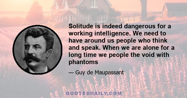 Solitude is indeed dangerous for a working intelligence. We need to have around us people who think and speak. When we are alone for a long time we people the void with phantoms